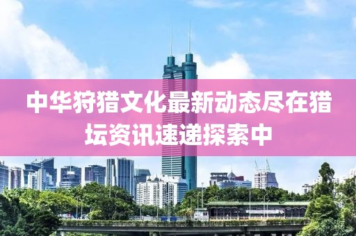 中华狩猎文化最新动态尽在猎坛资讯速递探索中