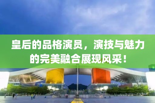 皇后的品格演员，演技与魅力的完美融合展现风采！