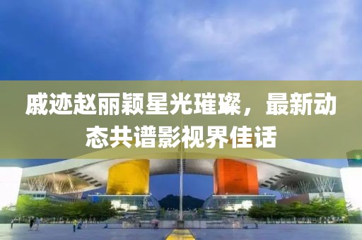 戚迹赵丽颖星光璀璨，最新动态共谱影视界佳话