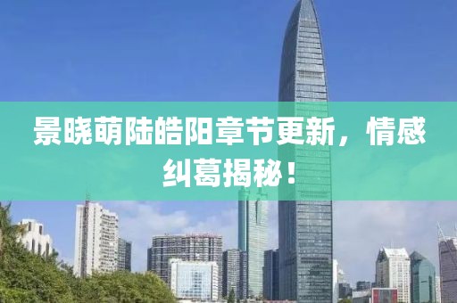 景晓萌陆皓阳章节更新，情感纠葛揭秘！