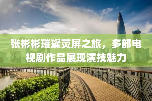 张彬彬璀璨荧屏之旅，多部电视剧作品展现演技魅力
