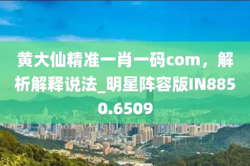黄大仙精准一肖一码com，解析解释说法_明星阵容版IN8850.6509