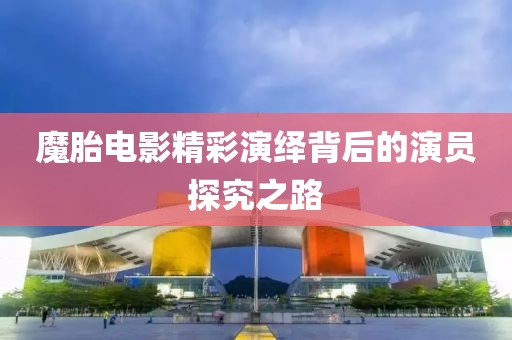 魔胎电影精彩演绎背后的演员探究之路
