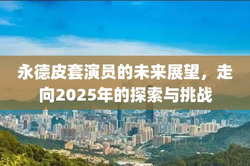 永德皮套演员的未来展望，走向2025年的探索与挑战