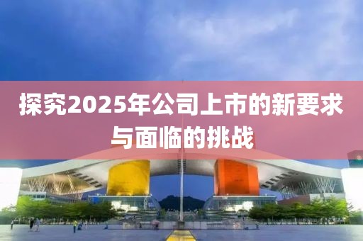 探究2025年公司上市的新要求与面临的挑战