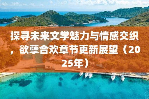 探寻未来文学魅力与情感交织，欲孽合欢章节更新展望（2025年）