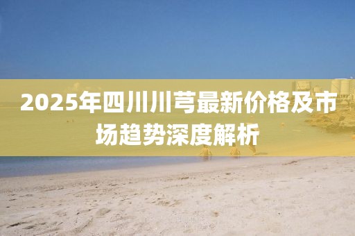 2025年四川川芎最新价格及市场趋势深度解析