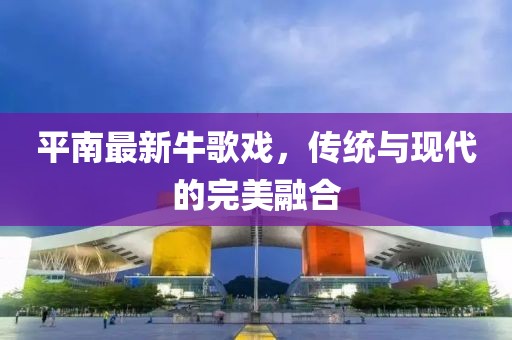 平南最新牛歌戏，传统与现代的完美融合