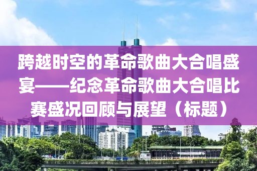 跨越时空的革命歌曲大合唱盛宴——纪念革命歌曲大合唱比赛盛况回顾与展望（标题）