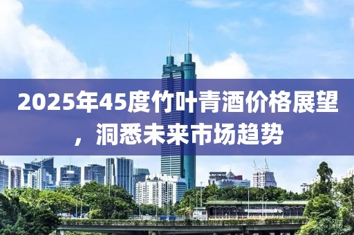 2025年45度竹叶青酒价格展望，洞悉未来市场趋势