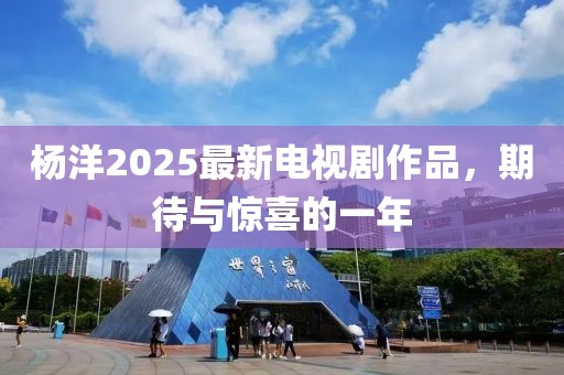 杨洋2025最新电视剧作品，期待与惊喜的一年