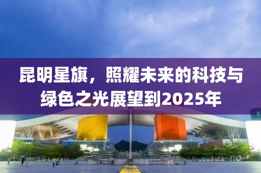 昆明星旗，照耀未来的科技与绿色之光展望到2025年