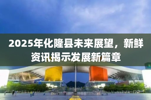 2025年化隆县未来展望，新鲜资讯揭示发展新篇章
