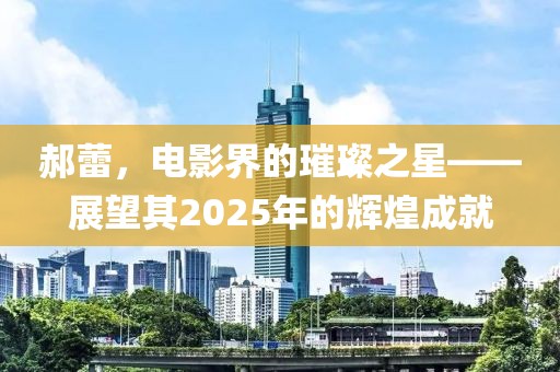 郝蕾，电影界的璀璨之星——展望其2025年的辉煌成就