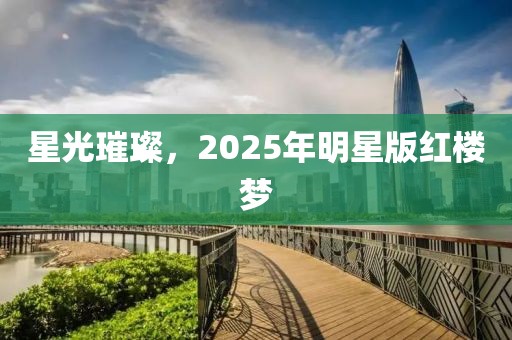 星光璀璨，2025年明星版红楼梦