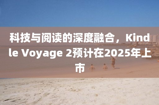 科技与阅读的深度融合，Kindle Voyage 2预计在2025年上市