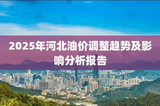2025年河北油价调整趋势及影响分析报告