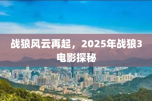 战狼风云再起，2025年战狼3电影探秘