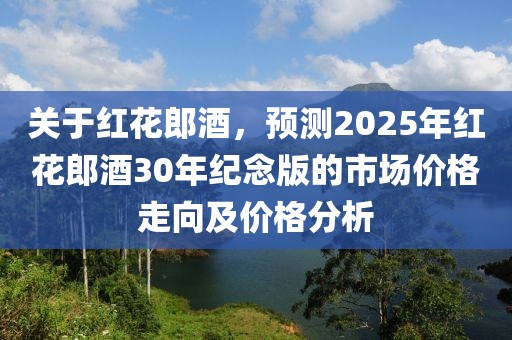 关于红花郎酒，预测2025年红花郎酒30年纪念版的市场价格走向及价格分析