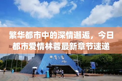 繁华都市中的深情邂逅，今日都市爱情林蓉最新章节速递