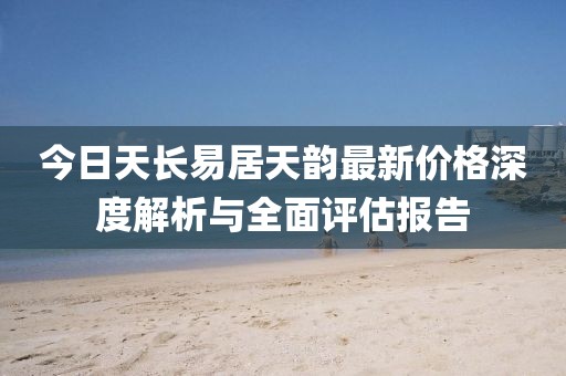今日天长易居天韵最新价格深度解析与全面评估报告