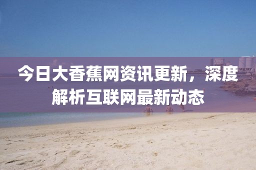 今日大香蕉网资讯更新，深度解析互联网最新动态