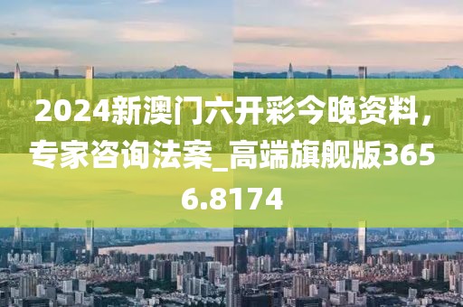 2024新澳门六开彩今晚资料，专家咨询法案_高端旗舰版3656.8174