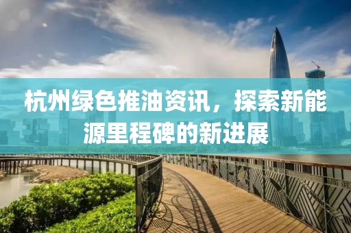 杭州绿色推油资讯，探索新能源里程碑的新进展