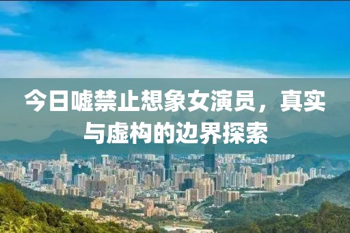 今日嘘禁止想象女演员，真实与虚构的边界探索