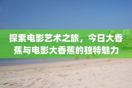探索电影艺术之旅，今日大香蕉与电影大香蕉的独特魅力