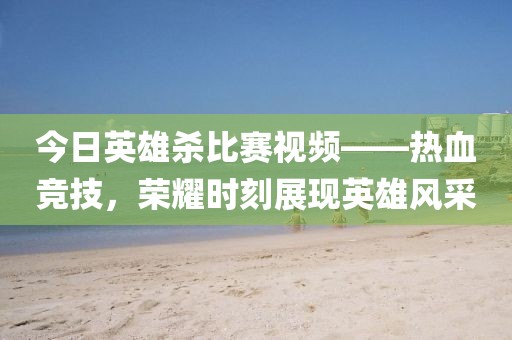 今日英雄杀比赛视频——热血竞技，荣耀时刻展现英雄风采