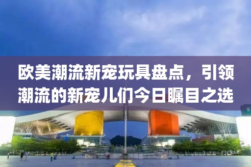 欧美潮流新宠玩具盘点，引领潮流的新宠儿们今日瞩目之选