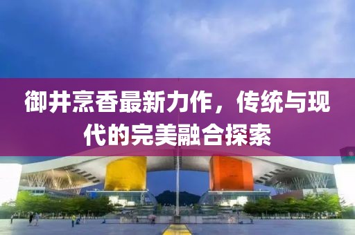 御井烹香最新力作，传统与现代的完美融合探索