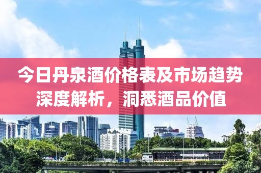 今日丹泉酒价格表及市场趋势深度解析，洞悉酒品价值