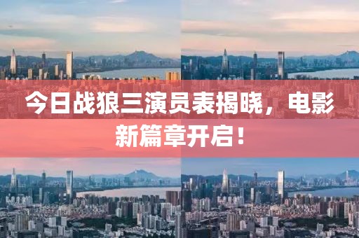 今日战狼三演员表揭晓，电影新篇章开启！