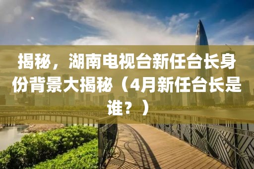 揭秘，湖南电视台新任台长身份背景大揭秘（4月新任台长是谁？）