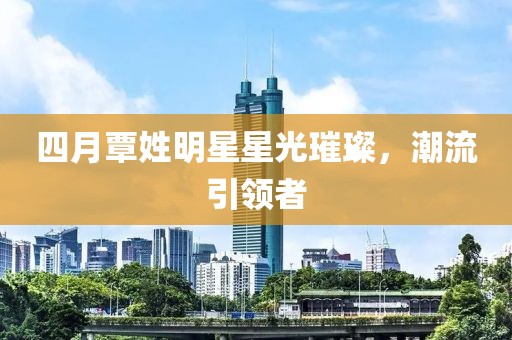 四月覃姓明星星光璀璨，潮流引领者