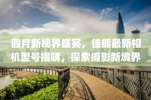 四月新视界盛宴，佳能最新相机型号揭晓，探索摄影新境界