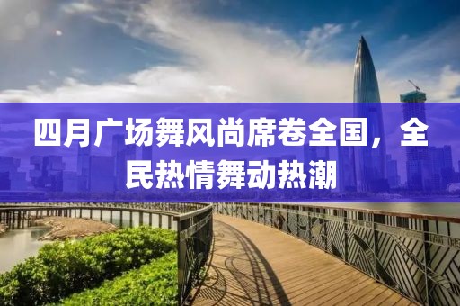 四月广场舞风尚席卷全国，全民热情舞动热潮