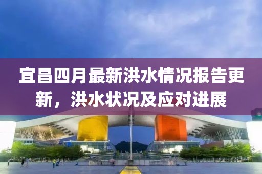 宜昌四月最新洪水情况报告更新，洪水状况及应对进展