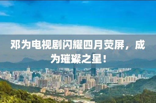 邓为电视剧闪耀四月荧屏，成为璀璨之星！