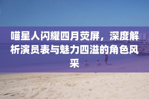 喵星人闪耀四月荧屏，深度解析演员表与魅力四溢的角色风采