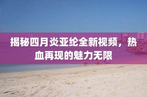 揭秘四月炎亚纶全新视频，热血再现的魅力无限