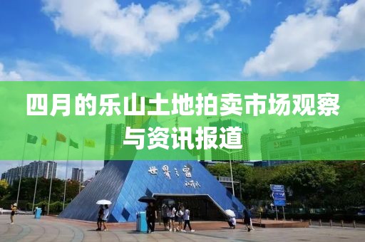 四月的乐山土地拍卖市场观察与资讯报道