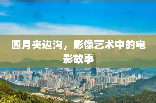 四月夹边沟，影像艺术中的电影故事