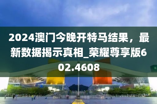 2024澳门今晚开特马结果，最新数据揭示真相_荣耀尊享版602.4608