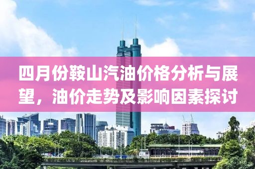 四月份鞍山汽油价格分析与展望，油价走势及影响因素探讨