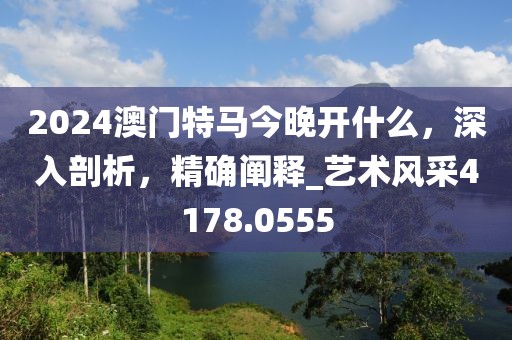 2024澳门特马今晚开什么，深入剖析，精确阐释_艺术风采4178.0555