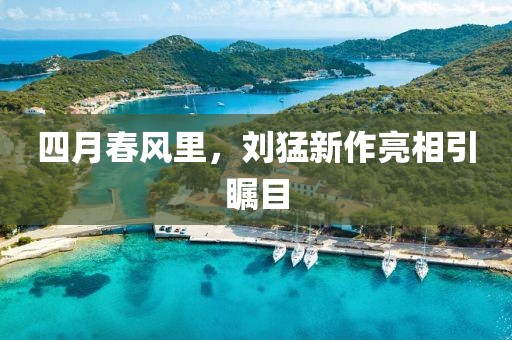四月春风里，刘猛新作亮相引瞩目