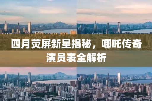 四月荧屏新星揭秘，哪吒传奇演员表全解析